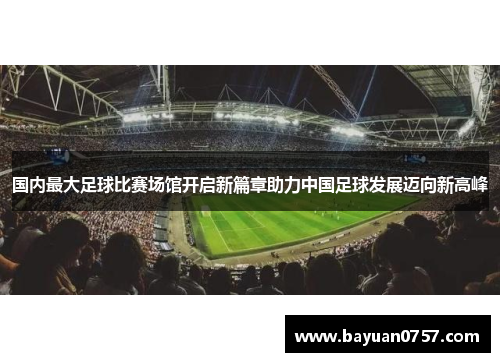 国内最大足球比赛场馆开启新篇章助力中国足球发展迈向新高峰